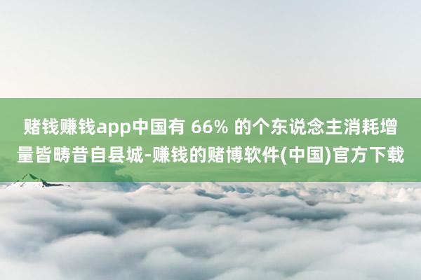 赌钱赚钱app中国有 66% 的个东说念主消耗增量皆畴昔自县