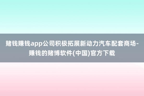 赌钱赚钱app公司积极拓展新动力汽车配套商场-赚钱的赌博软件