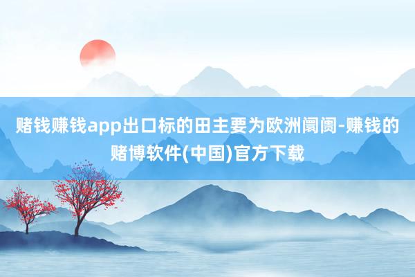 赌钱赚钱app出口标的田主要为欧洲阛阓-赚钱的赌博软件(中国