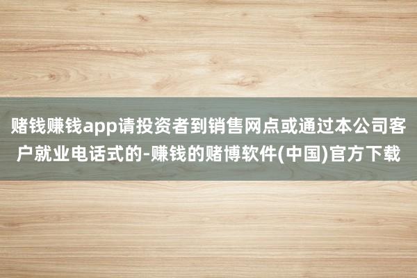 赌钱赚钱app请投资者到销售网点或通过本公司客户就业电话式的-赚钱的赌博软件(中国)官方下载