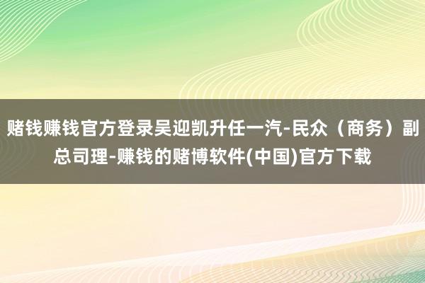 赌钱赚钱官方登录吴迎凯升任一汽-民众（商务）副总司理-赚钱的赌博软件(中国)官方下载