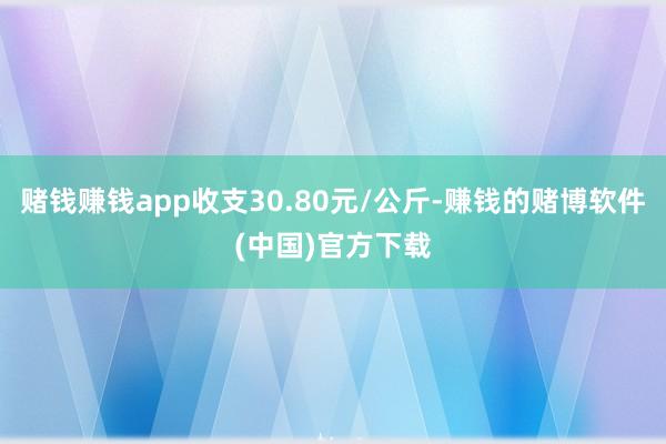 赌钱赚钱app收支30.80元/公斤-赚钱的赌博软件(中国)