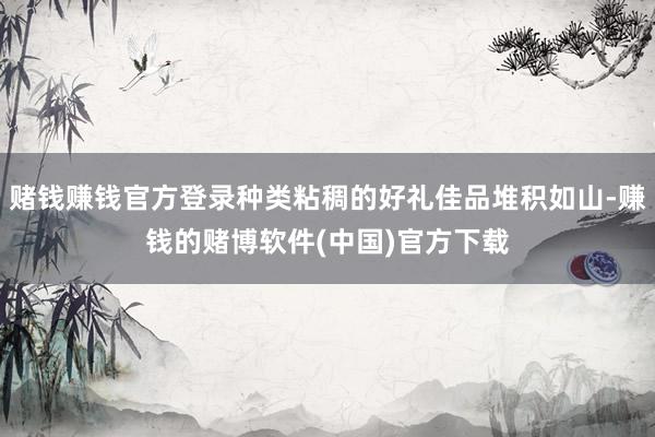 赌钱赚钱官方登录种类粘稠的好礼佳品堆积如山-赚钱的赌博软件(中国)官方下载