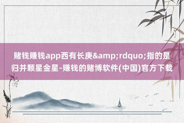 赌钱赚钱app西有长庚&rdquo;指的是归并颗星金星-赚钱的赌博软件(中国)官方下载