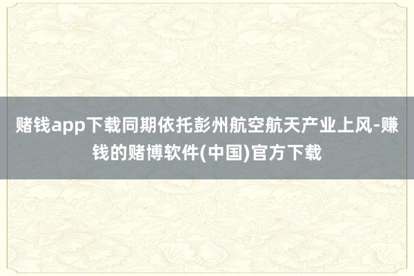 赌钱app下载同期依托彭州航空航天产业上风-赚钱的赌博软件(中国)官方下载