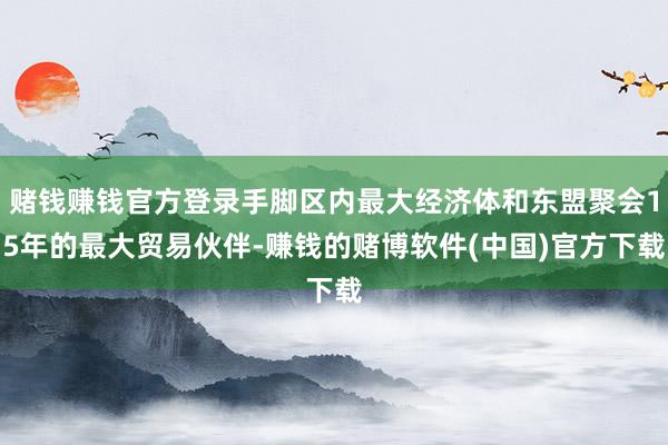 赌钱赚钱官方登录手脚区内最大经济体和东盟聚会15年的最大贸易