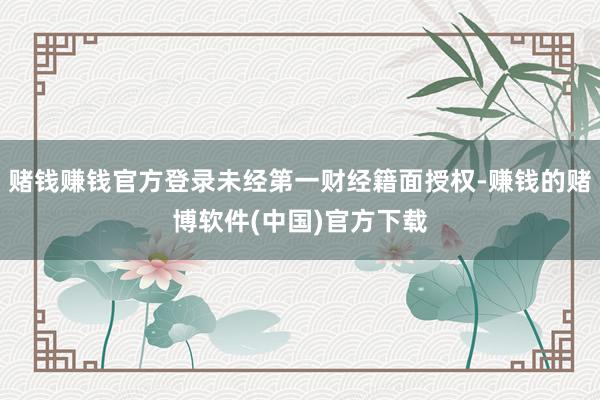 赌钱赚钱官方登录未经第一财经籍面授权-赚钱的赌博软件(中国)官方下载