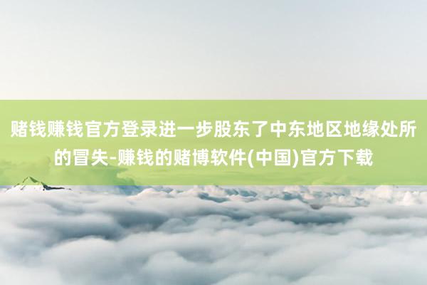 赌钱赚钱官方登录进一步股东了中东地区地缘处所的冒失-赚钱的赌博软件(中国)官方下载