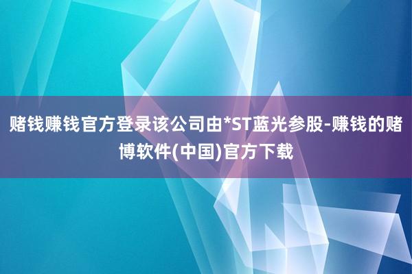 赌钱赚钱官方登录该公司由*ST蓝光参股-赚钱的赌博软件(中国)官方下载