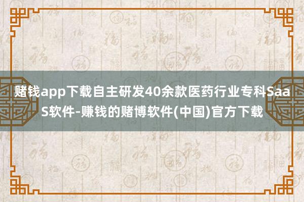 赌钱app下载自主研发40余款医药行业专科SaaS软件-赚钱的赌博软件(中国)官方下载