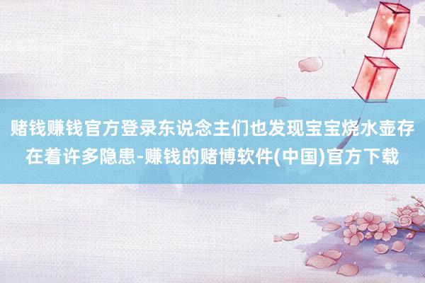 赌钱赚钱官方登录东说念主们也发现宝宝烧水壶存在着许多隐患-赚钱的赌博软件(中国)官方下载