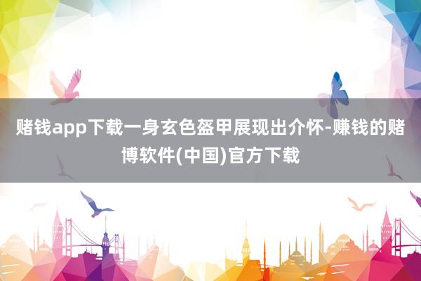 赌钱app下载一身玄色盔甲展现出介怀-赚钱的赌博软件(中国)
