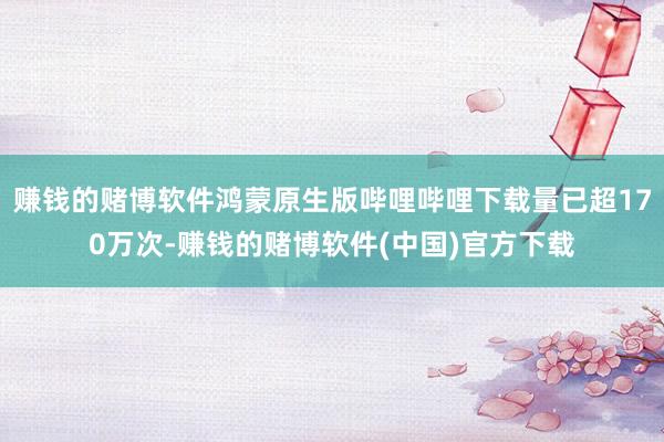 赚钱的赌博软件鸿蒙原生版哔哩哔哩下载量已超170万次-赚钱的赌博软件(中国)官方下载