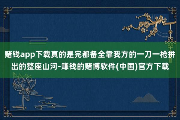 赌钱app下载真的是完都备全靠我方的一刀一枪拼出的整座山河-赚钱的赌博软件(中国)官方下载