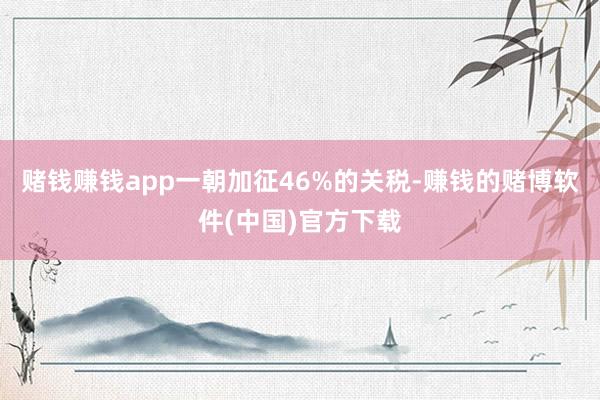 赌钱赚钱app一朝加征46%的关税-赚钱的赌博软件(中国)官方下载