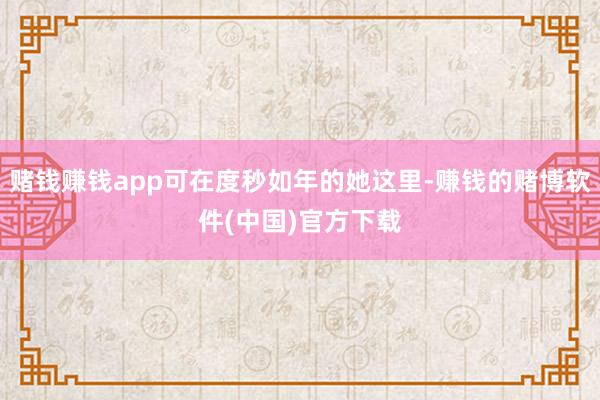 赌钱赚钱app可在度秒如年的她这里-赚钱的赌博软件(中国)官方下载
