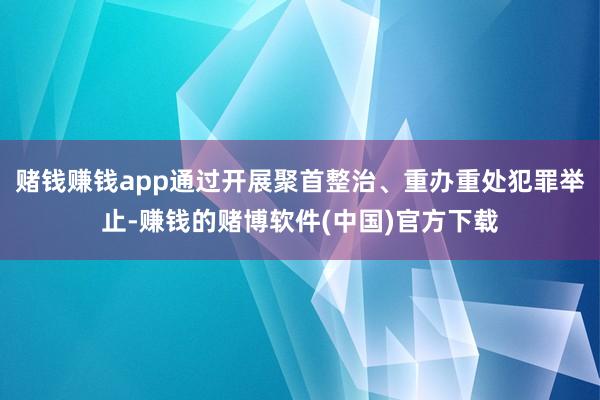赌钱赚钱app通过开展聚首整治、重办重处犯罪举止-赚钱的赌博软件(中国)官方下载