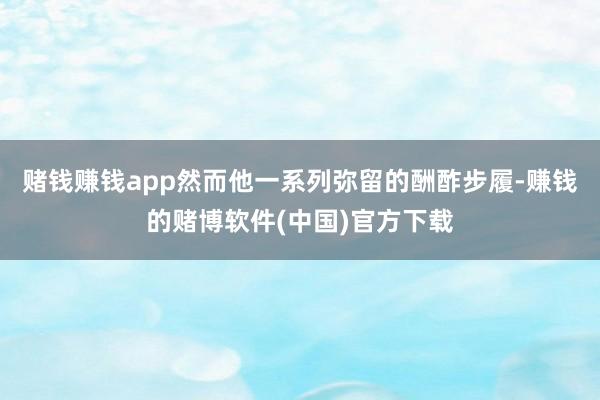 赌钱赚钱app然而他一系列弥留的酬酢步履-赚钱的赌博软件(中国)官方下载