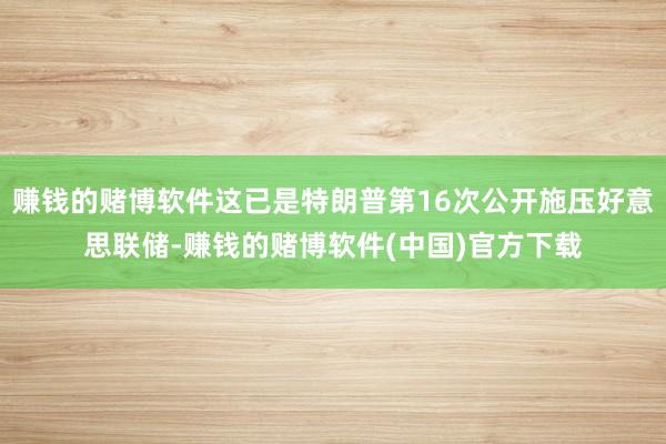 赚钱的赌博软件这已是特朗普第16次公开施压好意思联储-赚钱的赌博软件(中国)官方下载