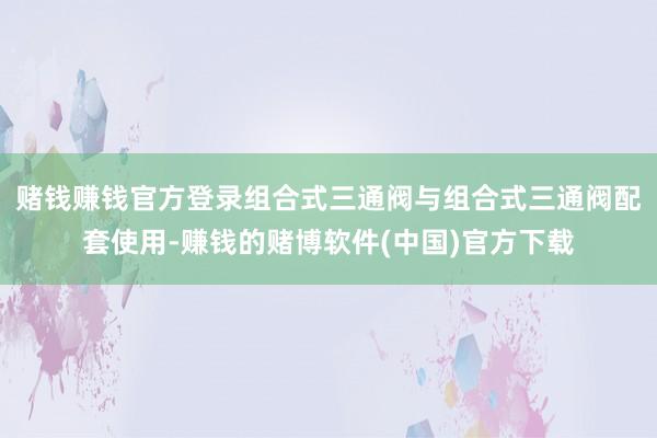 赌钱赚钱官方登录组合式三通阀与组合式三通阀配套使用-赚钱的赌