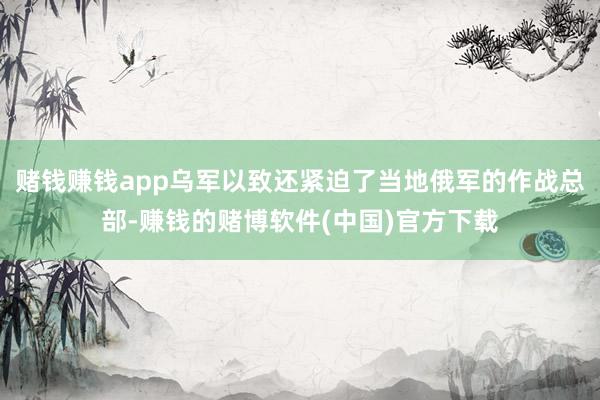 赌钱赚钱app乌军以致还紧迫了当地俄军的作战总部-赚钱的赌博软件(中国)官方下载