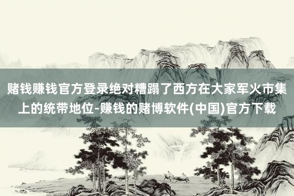 赌钱赚钱官方登录绝对糟蹋了西方在大家军火市集上的统带地位-赚钱的赌博软件(中国)官方下载