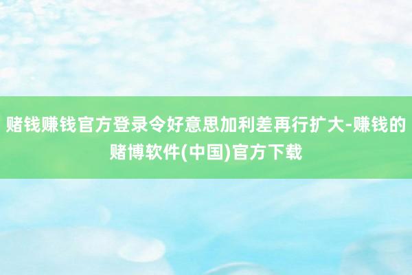 赌钱赚钱官方登录令好意思加利差再行扩大-赚钱的赌博软件(中国