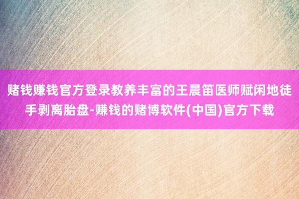 赌钱赚钱官方登录教养丰富的王晨笛医师赋闲地徒手剥离胎盘-赚钱