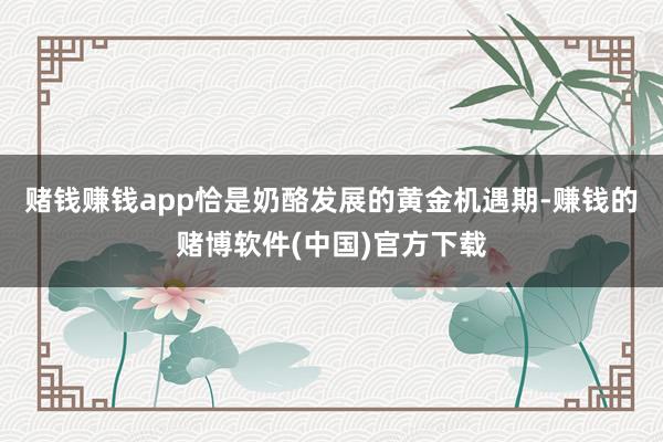 赌钱赚钱app恰是奶酪发展的黄金机遇期-赚钱的赌博软件(中国