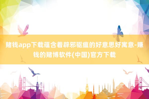 赌钱app下载蕴含着辟邪驱瘟的好意思好寓意-赚钱的赌博软件(