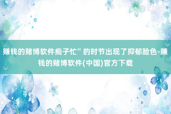 赚钱的赌博软件痴子忙”的时节出现了抑郁脸色-赚钱的赌博软件(中国)官方下载
