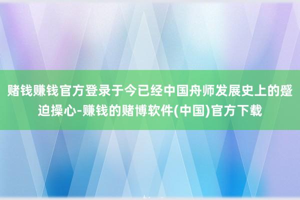 赌钱赚钱官方登录于今已经中国舟师发展史上的蹙迫操心-赚钱的赌博软件(中国)官方下载