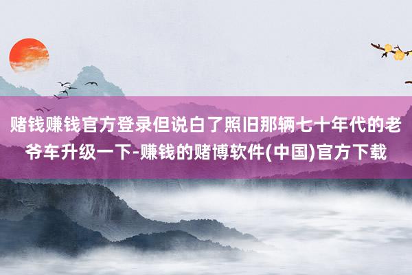 赌钱赚钱官方登录但说白了照旧那辆七十年代的老爷车升级一下-赚钱的赌博软件(中国)官方下载
