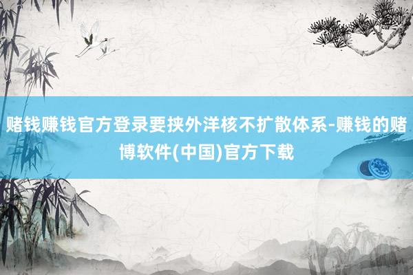 赌钱赚钱官方登录要挟外洋核不扩散体系-赚钱的赌博软件(中国)官方下载