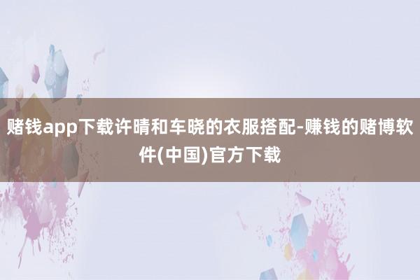赌钱app下载许晴和车晓的衣服搭配-赚钱的赌博软件(中国)官