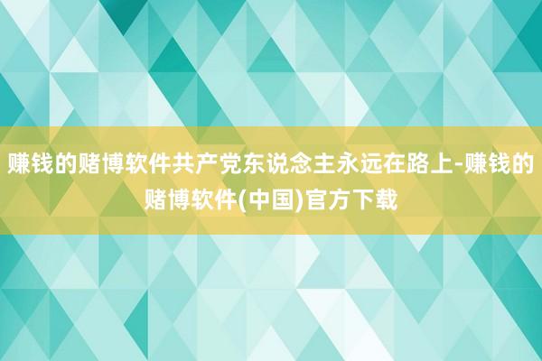 赚钱的赌博软件共产党东说念主永远在路上-赚钱的赌博软件(中国