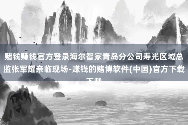 赌钱赚钱官方登录海尔智家青岛分公司寿光区域总监张军耀亲临现场