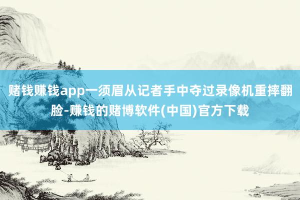 赌钱赚钱app一须眉从记者手中夺过录像机重摔翻脸-赚钱的赌博