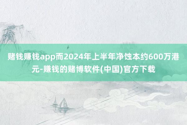 赌钱赚钱app而2024年上半年净蚀本约600万港元-赚钱的赌博软件(中国)官方下载