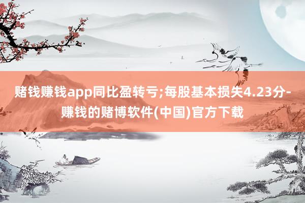 赌钱赚钱app同比盈转亏;每股基本损失4.23分-赚钱的赌博软件(中国)官方下载
