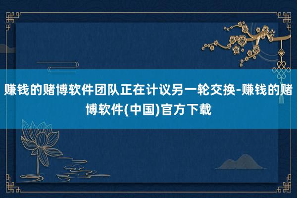 赚钱的赌博软件团队正在计议另一轮交换-赚钱的赌博软件(中国)官方下载