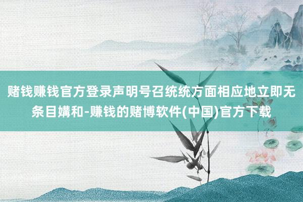 赌钱赚钱官方登录声明号召统统方面相应地立即无条目媾和-赚钱的赌博软件(中国)官方下载
