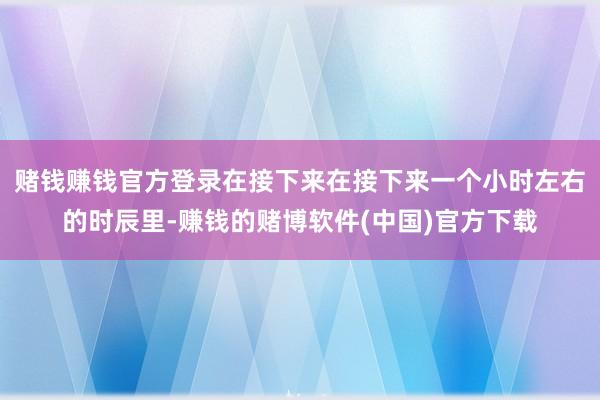 赌钱赚钱官方登录在接下来在接下来一个小时左右的时辰里-赚钱的赌博软件(中国)官方下载