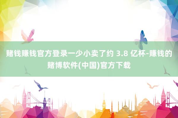 赌钱赚钱官方登录一少小卖了约 3.8 亿杯-赚钱的赌博软件(中国)官方下载
