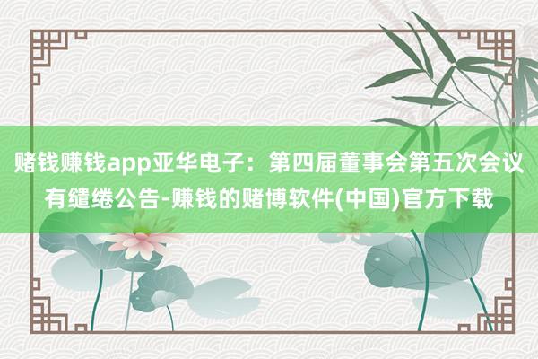赌钱赚钱app亚华电子：第四届董事会第五次会议有缱绻公告-赚钱的赌博软件(中国)官方下载