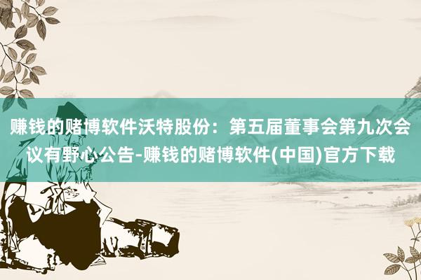 赚钱的赌博软件沃特股份：第五届董事会第九次会议有野心公告-赚钱的赌博软件(中国)官方下载