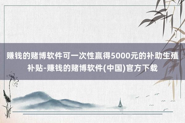 赚钱的赌博软件可一次性赢得5000元的补助生殖补贴-赚钱的赌