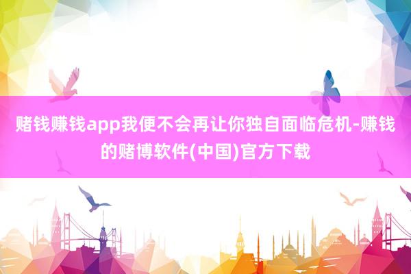 赌钱赚钱app我便不会再让你独自面临危机-赚钱的赌博软件(中国)官方下载