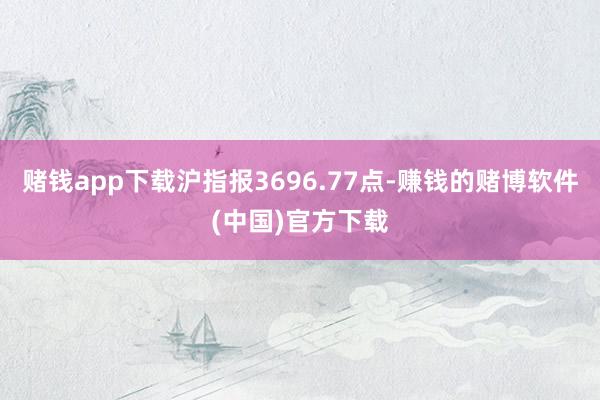 赌钱app下载沪指报3696.77点-赚钱的赌博软件(中国)