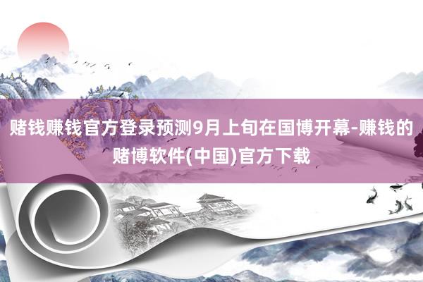 赌钱赚钱官方登录预测9月上旬在国博开幕-赚钱的赌博软件(中国
